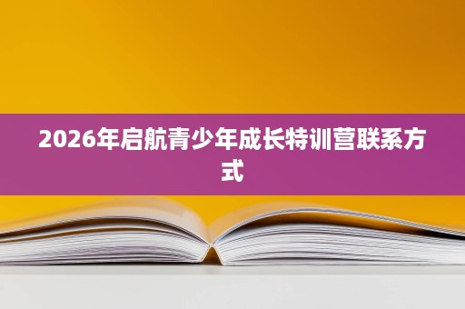 2026年启航青少年成长特训营联系方式 2026年启航青少年成长特训营联系方式