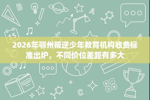 2026年鄂州叛逆少年教育机构收费标准出炉,不同价位差距有多大 2026年鄂州叛逆少年教育机构收费标准出炉,不同价位差距有多大