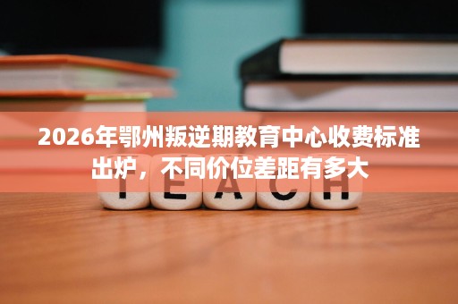 2026年鄂州叛逆期教育中心收费标准出炉,不同价位差距有多大 2026年鄂州叛逆期教育中心收费标准出炉,不同价位差距有多大
