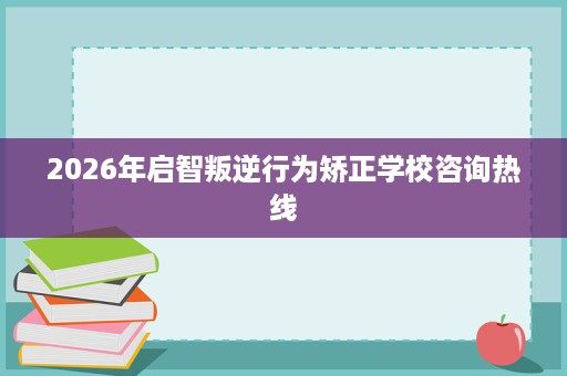 2026年启智叛逆行为矫正学校咨询热线