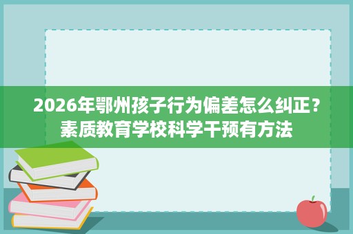 2026年鄂州孩子行为偏差怎么纠正?素质教育学校科学干预有方法 2026年鄂州孩子行为偏差怎么纠正?素质教育学校科学干预有方法