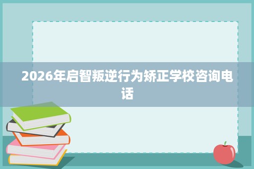 2026年启智叛逆行为矫正学校咨询电话