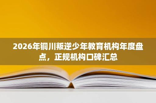 2026年铜川叛逆少年教育机构年度盘点,正规机构口碑汇总 2026年铜川叛逆少年教育机构年度盘点,正规机构口碑汇总