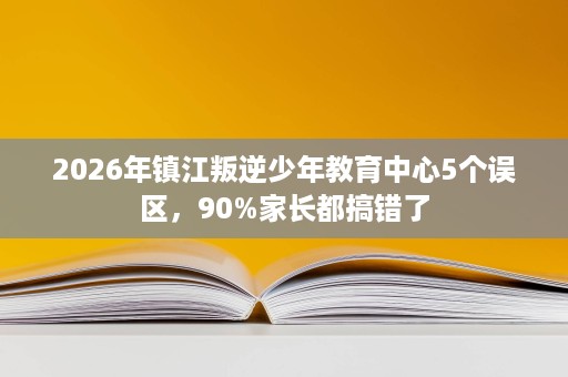 2026年镇江叛逆少年教育中心5个误区，90%家长都搞错了