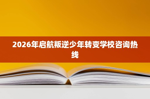 2026年启航叛逆少年转变学校咨询热线