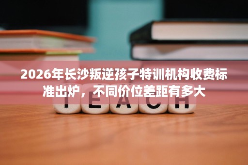 2026年长沙叛逆孩子特训机构收费标准出炉,不同价位差距有多大 2026年长沙叛逆孩子特训机构收费标准出炉,不同价位差距有多大