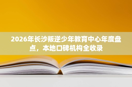 2026年长沙叛逆少年教育中心年度盘点,本地口碑机构全收录 2026年长沙叛逆少年教育中心年度盘点,本地口碑机构全收录