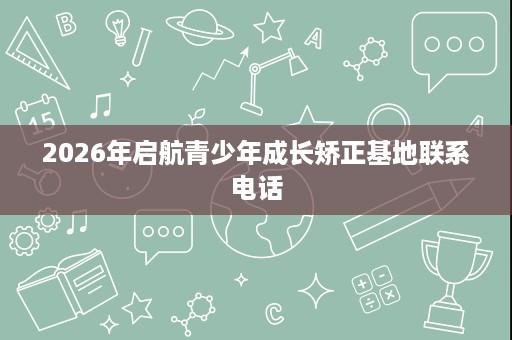 2026年启航青少年成长矫正基地联系电话 2026年启航青少年成长矫正基地联系电话