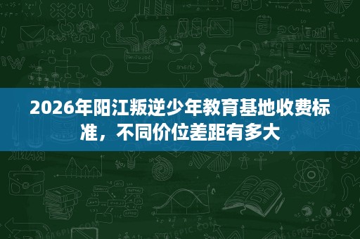 2026年阳江叛逆少年教育基地收费标准,不同价位差距有多大 2026年阳江叛逆少年教育基地收费标准,不同价位差距有多大
