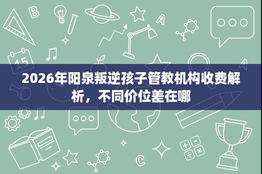 2026年阳泉叛逆孩子管教机构收费解析,不同价位差在哪 2026年阳泉叛逆孩子管教机构收费解析,不同价位差在哪