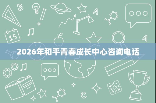 2026年和平青春成长中心咨询电话 2026年和平青春成长中心咨询电话