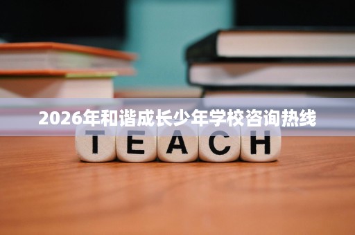 2026年和谐成长少年学校咨询热线