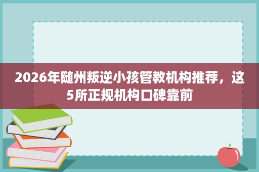 2026年随州叛逆小孩管教机构推荐,这5所正规机构口碑靠前 2026年随州叛逆小孩管教机构推荐,这5所正规机构口碑靠前