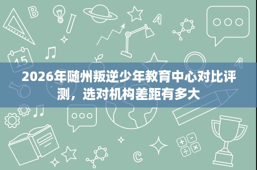 2026年随州叛逆少年教育中心对比评测,选对机构差距有多大 2026年随州叛逆少年教育中心对比评测,选对机构差距有多大