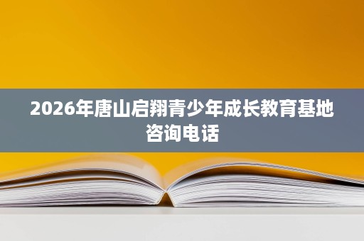 2026年唐山启翔青少年成长教育基地咨询电话 2026年唐山启翔青少年成长教育基地咨询电话