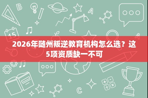 2026年随州叛逆教育机构怎么选?这5项资质缺一不可 2026年随州叛逆教育机构怎么选?这5项资质缺一不可