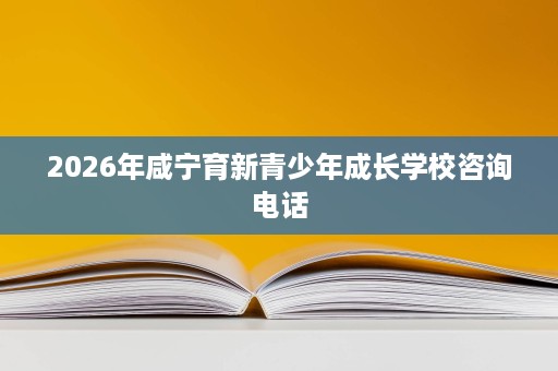 2026年咸宁育新青少年成长学校咨询电话 2026年咸宁育新青少年成长学校咨询电话