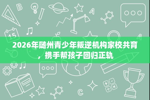 2026年随州青少年叛逆机构家校共育,携手帮孩子回归正轨 2026年随州青少年叛逆机构家校共育,携手帮孩子回归正轨