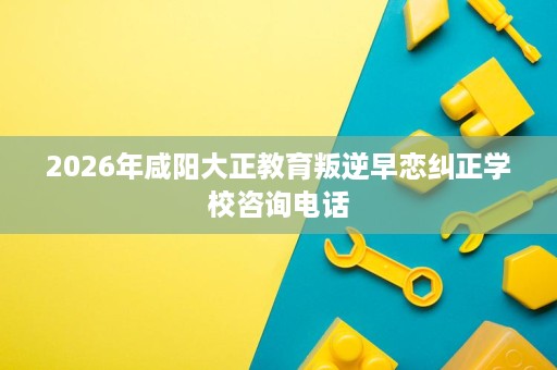 2026年咸阳大正教育叛逆早恋纠正学校咨询电话 2026年咸阳大正教育叛逆早恋纠正学校咨询电话
