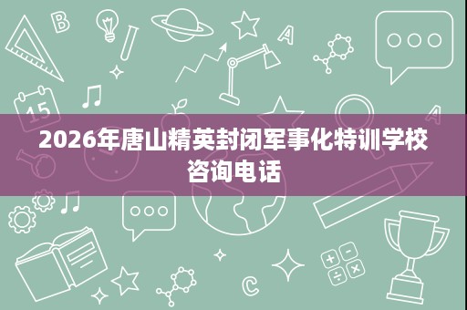 2026年唐山精英封闭军事化特训学校咨询电话 2026年唐山精英封闭军事化特训学校咨询电话
