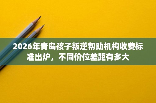 2026年青岛孩子叛逆帮助机构收费标准出炉，不同价位差距有多大
