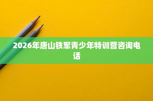 2026年唐山铁军青少年特训营咨询电话