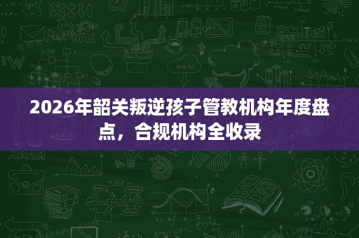 2026年韶关叛逆孩子管教机构年度盘点,合规机构全收录 2026年韶关叛逆孩子管教机构年度盘点,合规机构全收录