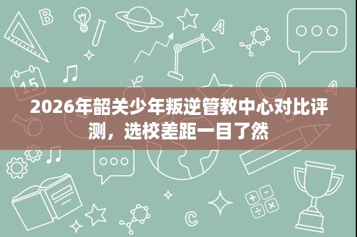 2026年韶关少年叛逆管教中心对比评测,选校差距一目了然 2026年韶关少年叛逆管教中心对比评测,选校差距一目了然