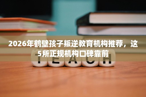 2026年鹤壁孩子叛逆教育机构推荐，这5所正规机构口碑靠前