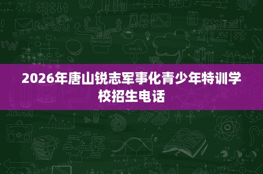 2026年唐山锐志军事化青少年特训学校招生电话 2026年唐山锐志军事化青少年特训学校招生电话