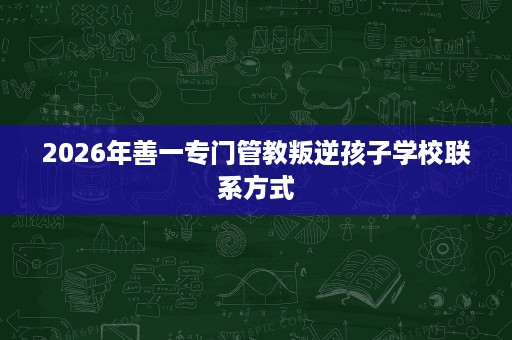 2026年善一专门管教叛逆孩子学校联系方式