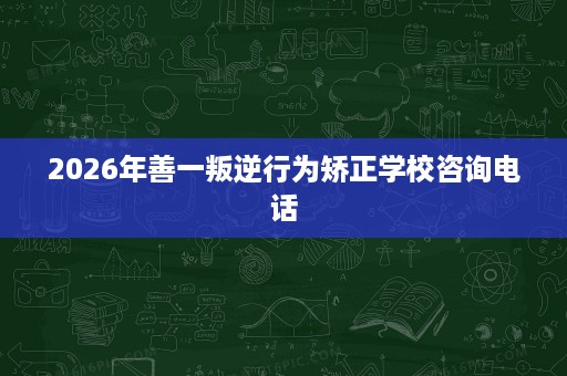 2026年善一叛逆行为矫正学校咨询电话 2026年善一叛逆行为矫正学校咨询电话