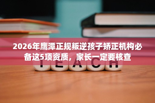 2026年鹰潭正规叛逆孩子矫正机构必备这5项资质，家长一定要核查