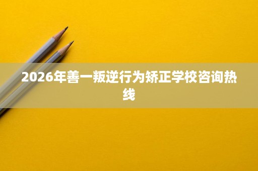 2026年善一叛逆行为矫正学校咨询热线 2026年善一叛逆行为矫正学校咨询热线