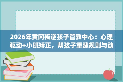 2026年黄冈叛逆孩子管教中心：心理驱动+小班矫正，帮孩子重建规则与动力