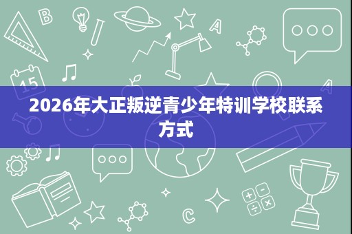 2026年大正叛逆青少年特训学校联系方式