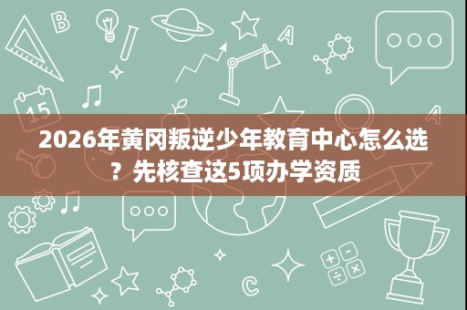 2026年黄冈叛逆少年教育中心怎么选?先核查这5项办学资质 2026年黄冈叛逆少年教育中心怎么选?先核查这5项办学资质