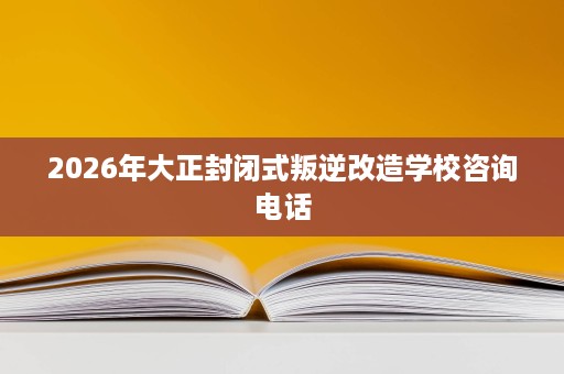 2026年大正封闭式叛逆改造学校咨询电话 2026年大正封闭式叛逆改造学校咨询电话