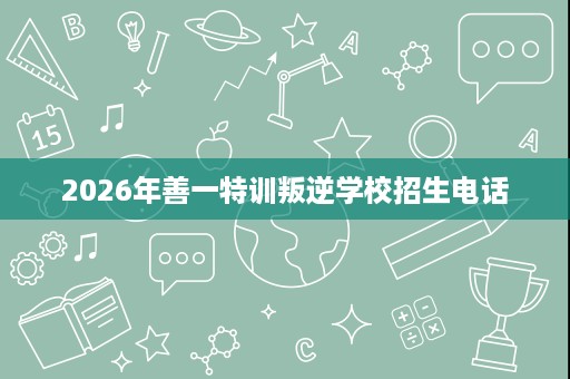 2026年善一特训叛逆学校招生电话 2026年善一特训叛逆学校招生电话
