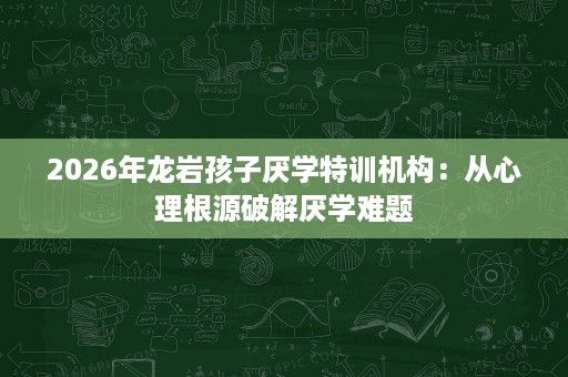 2026年龙岩孩子厌学特训机构:从心理根源破解厌学难题 2026年龙岩孩子厌学特训机构:从心理根源破解厌学难题