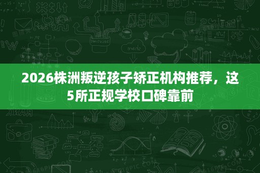 2026株洲叛逆孩子矫正机构推荐，这5所正规学校口碑靠前