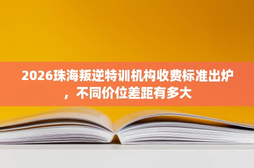 2026珠海叛逆特训机构收费标准出炉，不同价位差距有多大