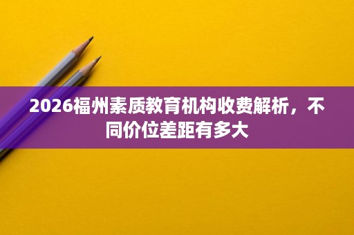 2026福州素质教育机构收费解析,不同价位差距有多大 2026福州素质教育机构收费解析,不同价位差距有多大