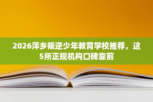 2026萍乡叛逆少年教育学校推荐,这5所正规机构口碑靠前 2026萍乡叛逆少年教育学校推荐,这5所正规机构口碑靠前