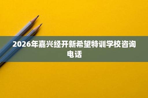 2026年嘉兴经开新希望特训学校咨询电话 2026年嘉兴经开新希望特训学校咨询电话