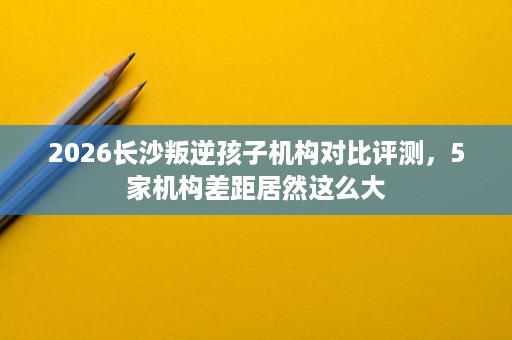2026长沙叛逆孩子机构对比评测,5家机构差距居然这么大 2026长沙叛逆孩子机构对比评测,5家机构差距居然这么大