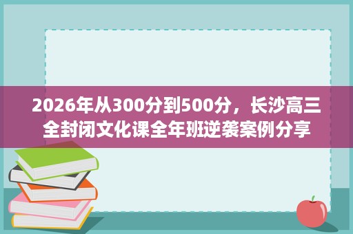2026年从300分到500分，长沙高三全封闭文化课全年班逆袭案例分享