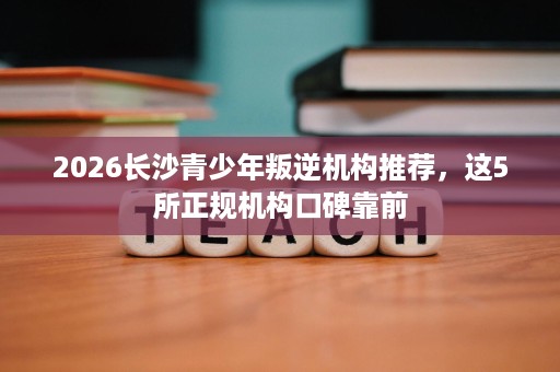 2026长沙青少年叛逆机构推荐,这5所正规机构口碑靠前 2026长沙青少年叛逆机构推荐,这5所正规机构口碑靠前