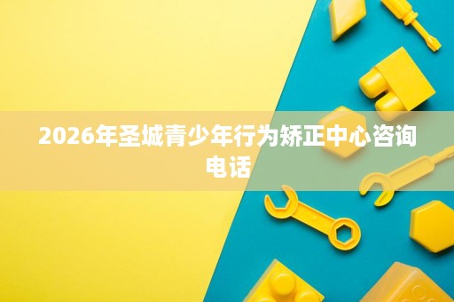 2026年圣城青少年行为矫正中心咨询电话 2026年圣城青少年行为矫正中心咨询电话