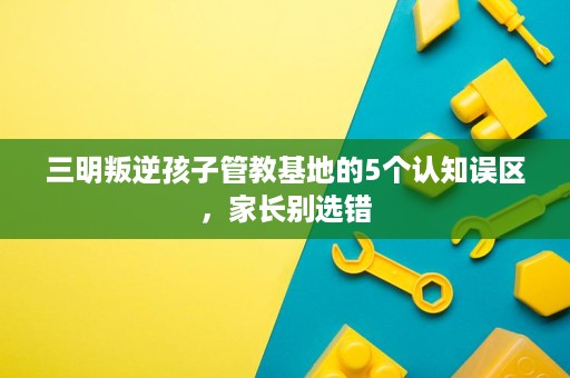 三明叛逆孩子管教基地的5个认知误区,家长别选错 三明叛逆孩子管教基地的5个认知误区,家长别选错